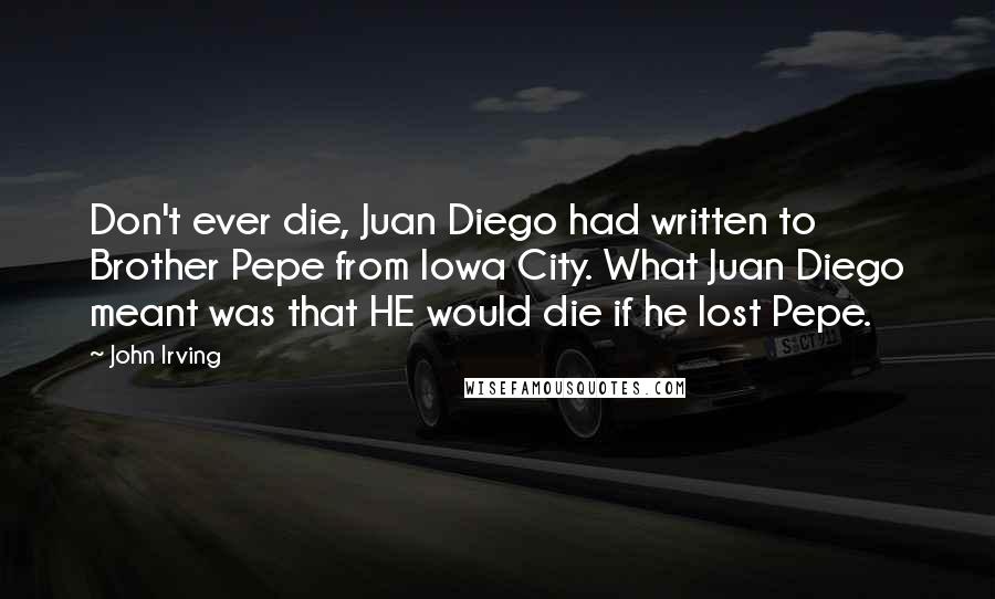 John Irving Quotes: Don't ever die, Juan Diego had written to Brother Pepe from Iowa City. What Juan Diego meant was that HE would die if he lost Pepe.