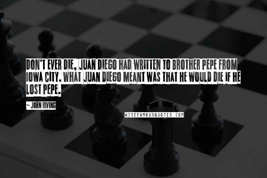 John Irving Quotes: Don't ever die, Juan Diego had written to Brother Pepe from Iowa City. What Juan Diego meant was that HE would die if he lost Pepe.