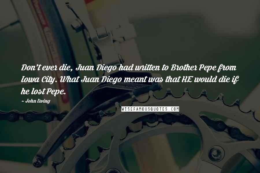 John Irving Quotes: Don't ever die, Juan Diego had written to Brother Pepe from Iowa City. What Juan Diego meant was that HE would die if he lost Pepe.