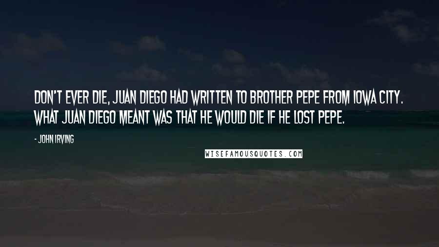 John Irving Quotes: Don't ever die, Juan Diego had written to Brother Pepe from Iowa City. What Juan Diego meant was that HE would die if he lost Pepe.