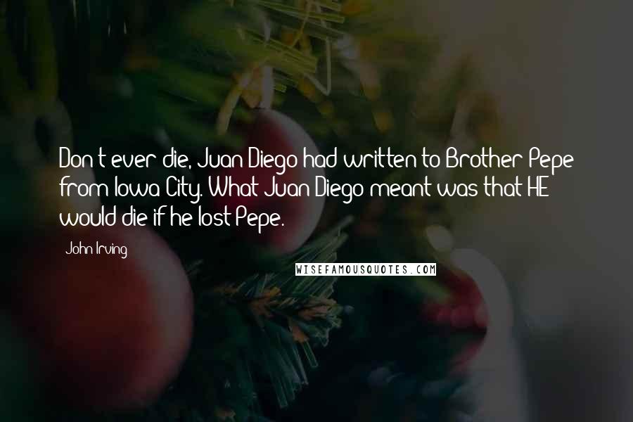 John Irving Quotes: Don't ever die, Juan Diego had written to Brother Pepe from Iowa City. What Juan Diego meant was that HE would die if he lost Pepe.