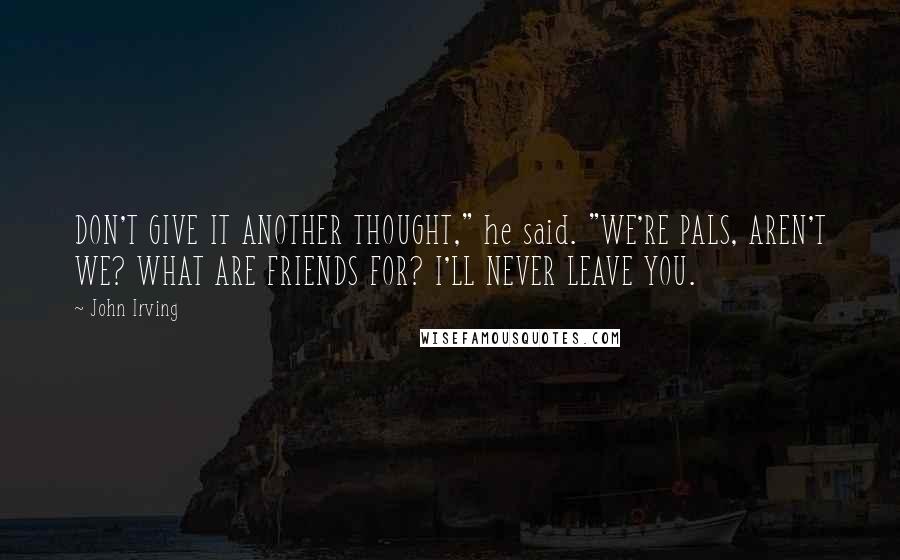 John Irving Quotes: DON'T GIVE IT ANOTHER THOUGHT," he said. "WE'RE PALS, AREN'T WE? WHAT ARE FRIENDS FOR? I'LL NEVER LEAVE YOU.