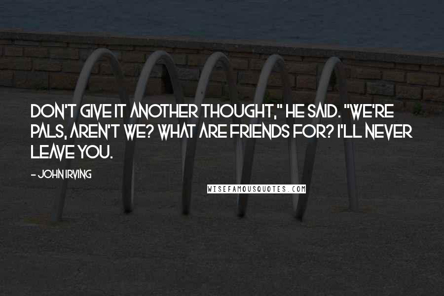 John Irving Quotes: DON'T GIVE IT ANOTHER THOUGHT," he said. "WE'RE PALS, AREN'T WE? WHAT ARE FRIENDS FOR? I'LL NEVER LEAVE YOU.