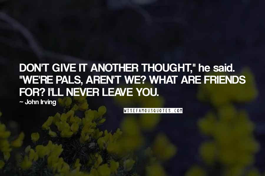 John Irving Quotes: DON'T GIVE IT ANOTHER THOUGHT," he said. "WE'RE PALS, AREN'T WE? WHAT ARE FRIENDS FOR? I'LL NEVER LEAVE YOU.