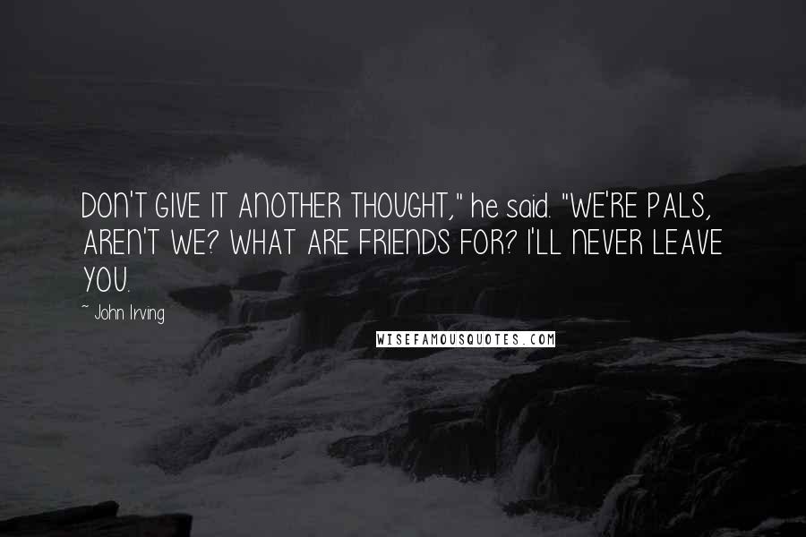 John Irving Quotes: DON'T GIVE IT ANOTHER THOUGHT," he said. "WE'RE PALS, AREN'T WE? WHAT ARE FRIENDS FOR? I'LL NEVER LEAVE YOU.