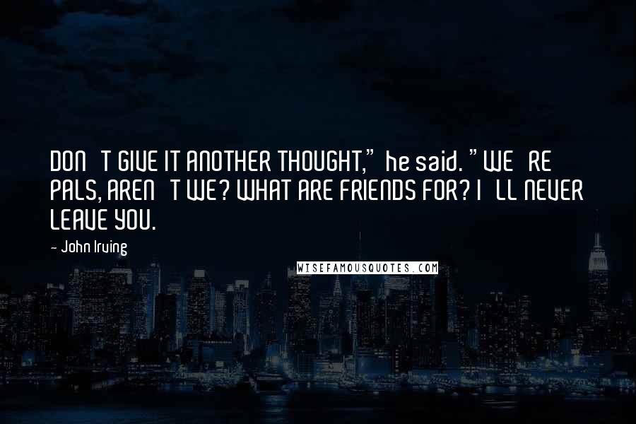 John Irving Quotes: DON'T GIVE IT ANOTHER THOUGHT," he said. "WE'RE PALS, AREN'T WE? WHAT ARE FRIENDS FOR? I'LL NEVER LEAVE YOU.