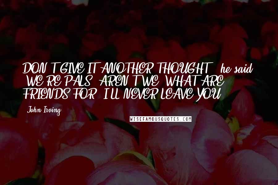 John Irving Quotes: DON'T GIVE IT ANOTHER THOUGHT," he said. "WE'RE PALS, AREN'T WE? WHAT ARE FRIENDS FOR? I'LL NEVER LEAVE YOU.