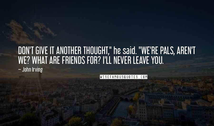 John Irving Quotes: DON'T GIVE IT ANOTHER THOUGHT," he said. "WE'RE PALS, AREN'T WE? WHAT ARE FRIENDS FOR? I'LL NEVER LEAVE YOU.