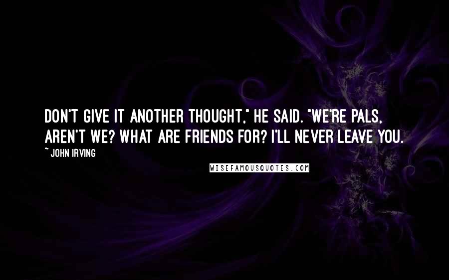 John Irving Quotes: DON'T GIVE IT ANOTHER THOUGHT," he said. "WE'RE PALS, AREN'T WE? WHAT ARE FRIENDS FOR? I'LL NEVER LEAVE YOU.