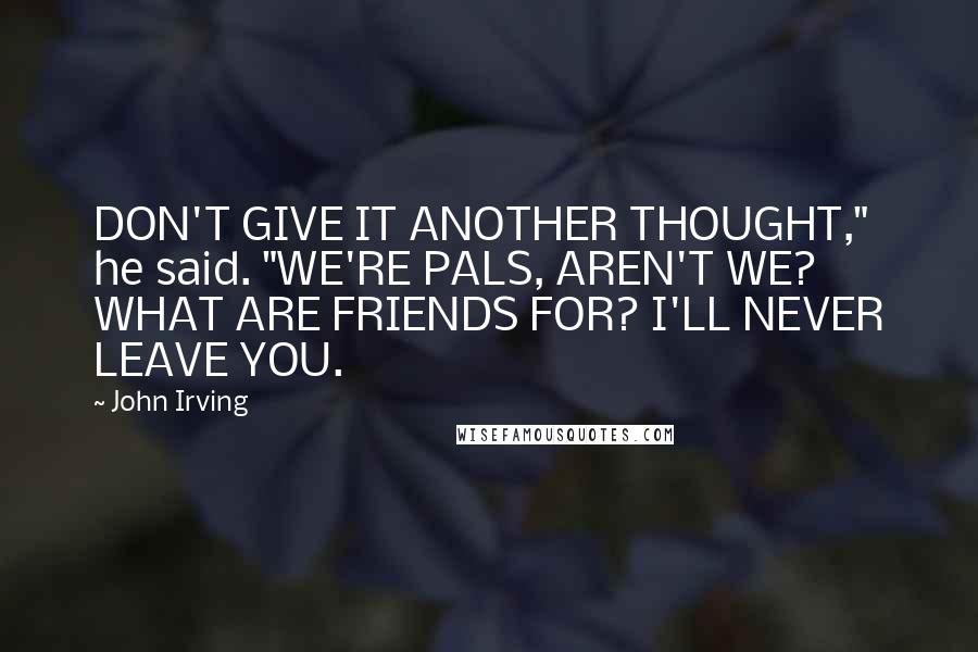 John Irving Quotes: DON'T GIVE IT ANOTHER THOUGHT," he said. "WE'RE PALS, AREN'T WE? WHAT ARE FRIENDS FOR? I'LL NEVER LEAVE YOU.