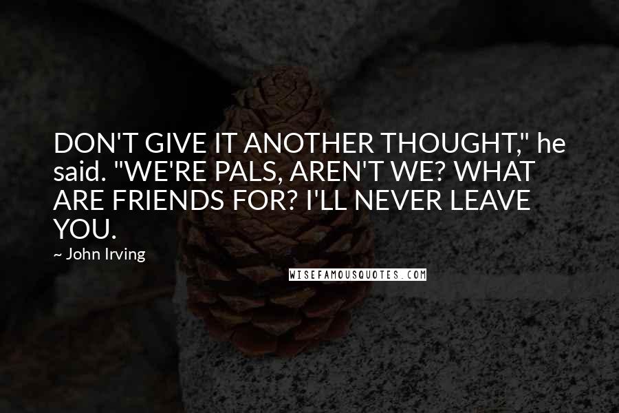 John Irving Quotes: DON'T GIVE IT ANOTHER THOUGHT," he said. "WE'RE PALS, AREN'T WE? WHAT ARE FRIENDS FOR? I'LL NEVER LEAVE YOU.