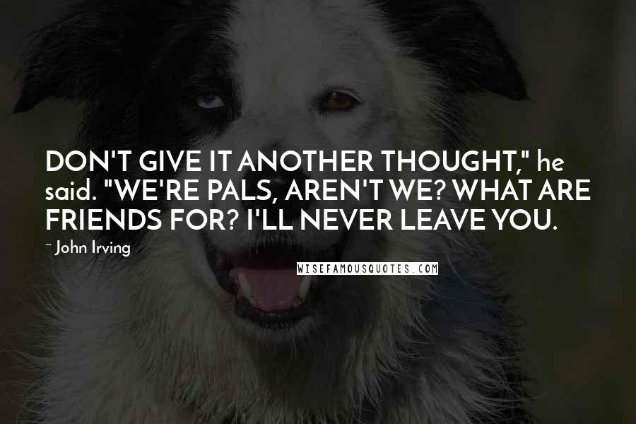 John Irving Quotes: DON'T GIVE IT ANOTHER THOUGHT," he said. "WE'RE PALS, AREN'T WE? WHAT ARE FRIENDS FOR? I'LL NEVER LEAVE YOU.