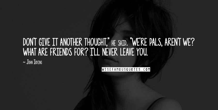 John Irving Quotes: DON'T GIVE IT ANOTHER THOUGHT," he said. "WE'RE PALS, AREN'T WE? WHAT ARE FRIENDS FOR? I'LL NEVER LEAVE YOU.