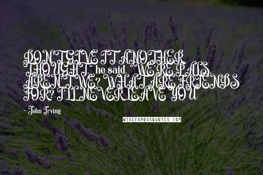 John Irving Quotes: DON'T GIVE IT ANOTHER THOUGHT," he said. "WE'RE PALS, AREN'T WE? WHAT ARE FRIENDS FOR? I'LL NEVER LEAVE YOU.