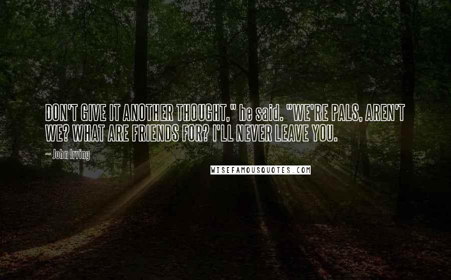 John Irving Quotes: DON'T GIVE IT ANOTHER THOUGHT," he said. "WE'RE PALS, AREN'T WE? WHAT ARE FRIENDS FOR? I'LL NEVER LEAVE YOU.