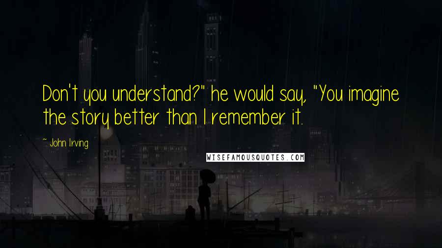 John Irving Quotes: Don't you understand?" he would say, "You imagine the story better than I remember it.