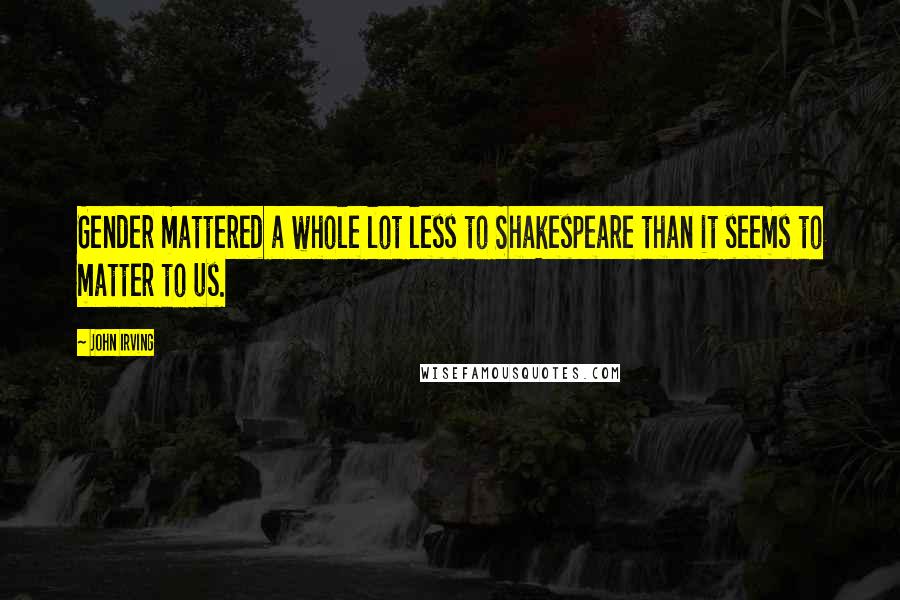 John Irving Quotes: Gender mattered a whole lot less to Shakespeare than it seems to matter to us.