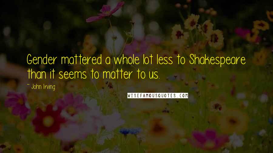 John Irving Quotes: Gender mattered a whole lot less to Shakespeare than it seems to matter to us.