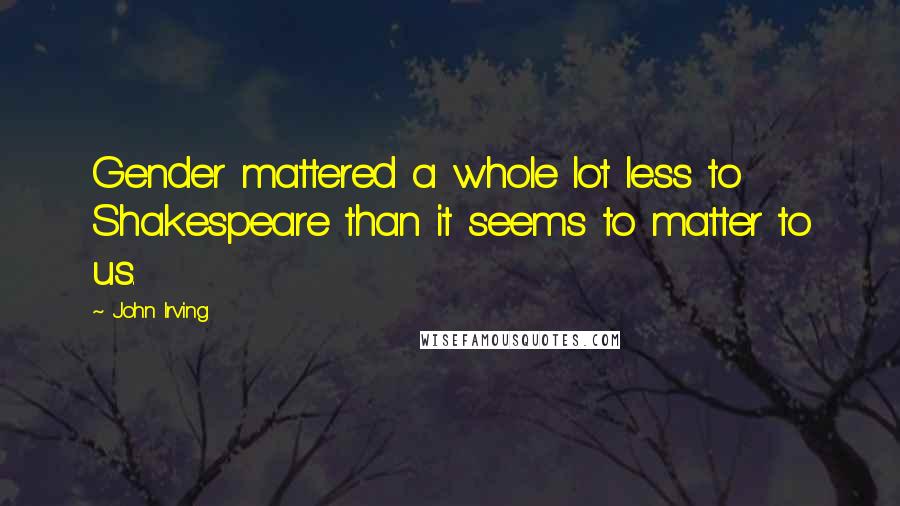 John Irving Quotes: Gender mattered a whole lot less to Shakespeare than it seems to matter to us.