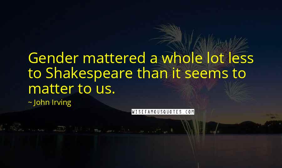 John Irving Quotes: Gender mattered a whole lot less to Shakespeare than it seems to matter to us.