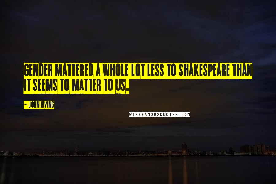 John Irving Quotes: Gender mattered a whole lot less to Shakespeare than it seems to matter to us.