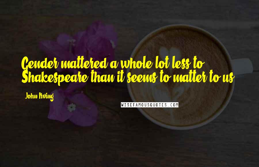 John Irving Quotes: Gender mattered a whole lot less to Shakespeare than it seems to matter to us.