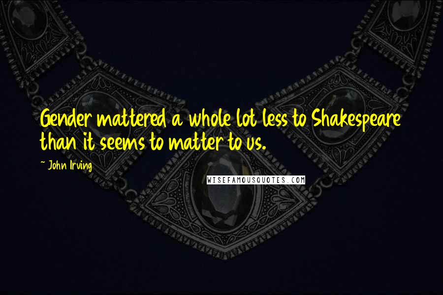 John Irving Quotes: Gender mattered a whole lot less to Shakespeare than it seems to matter to us.