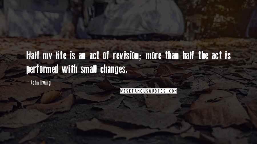 John Irving Quotes: Half my life is an act of revision; more than half the act is performed with small changes.