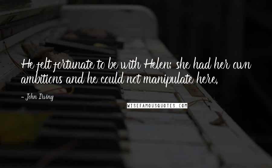 John Irving Quotes: He felt fortunate to be with Helen; she had her own ambitions and he could not manipulate here.