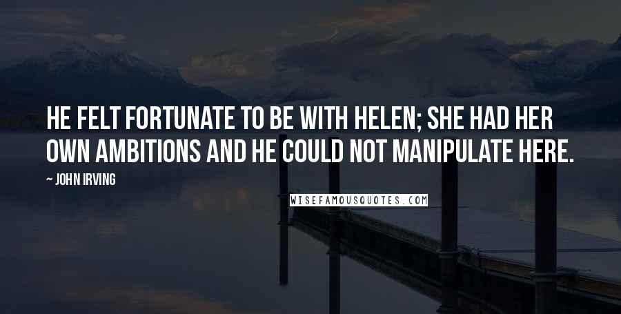 John Irving Quotes: He felt fortunate to be with Helen; she had her own ambitions and he could not manipulate here.