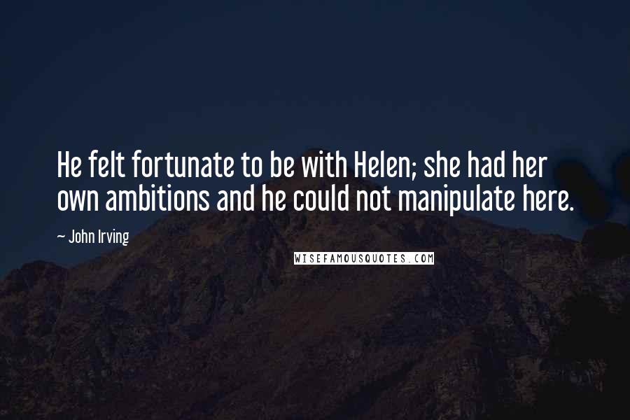 John Irving Quotes: He felt fortunate to be with Helen; she had her own ambitions and he could not manipulate here.