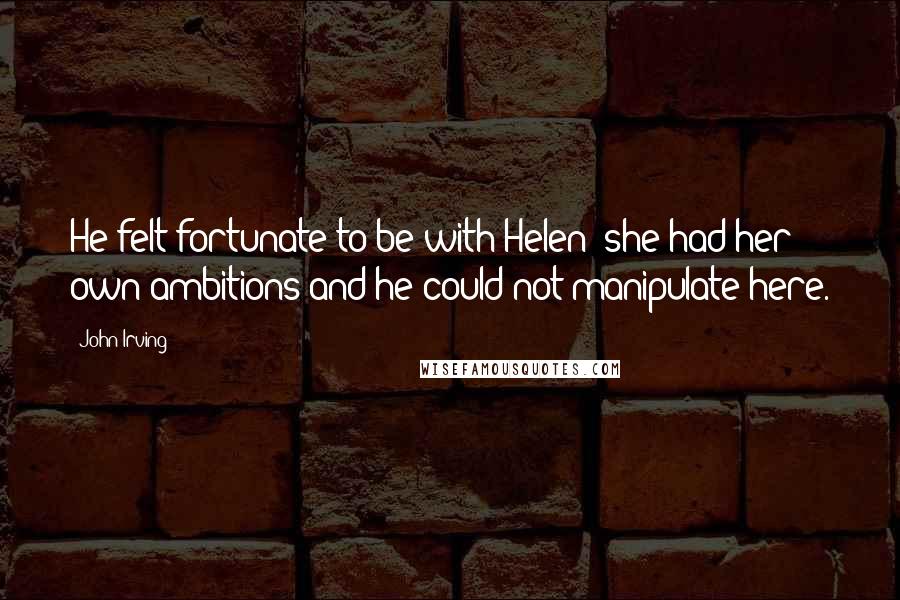 John Irving Quotes: He felt fortunate to be with Helen; she had her own ambitions and he could not manipulate here.