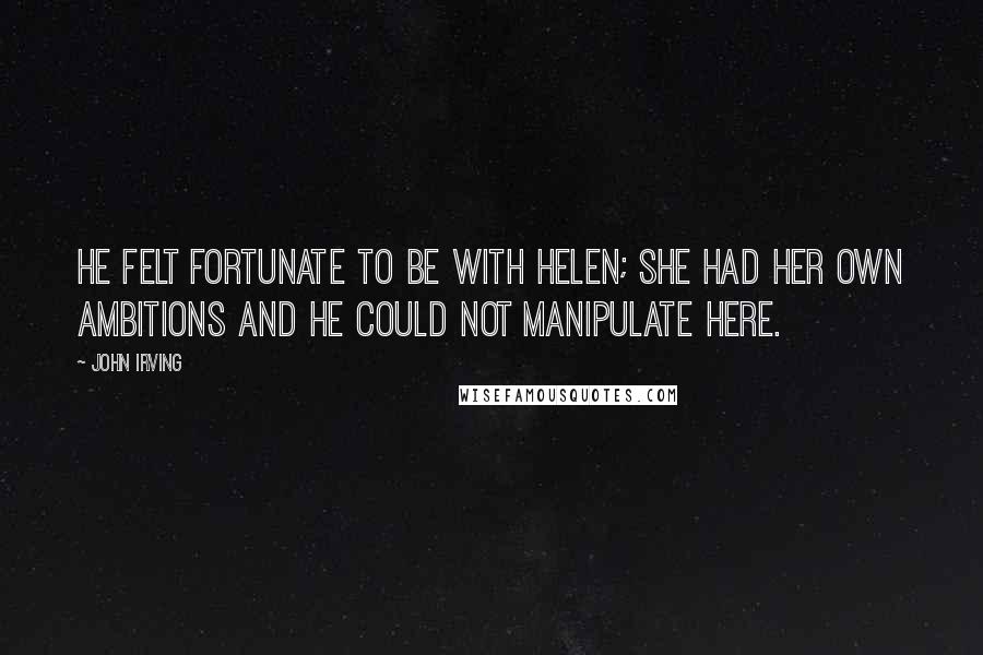 John Irving Quotes: He felt fortunate to be with Helen; she had her own ambitions and he could not manipulate here.