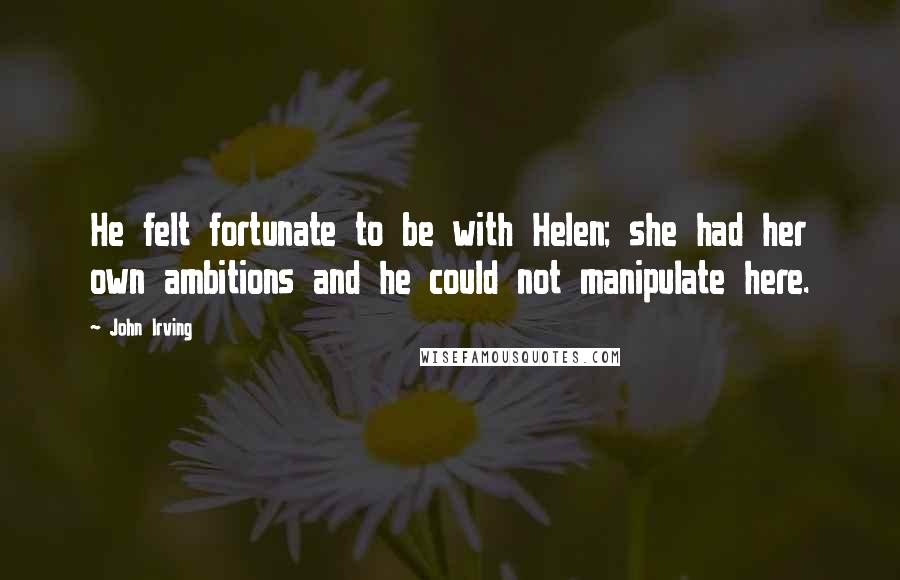 John Irving Quotes: He felt fortunate to be with Helen; she had her own ambitions and he could not manipulate here.