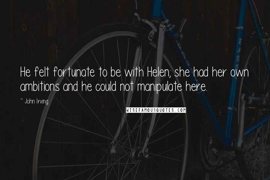 John Irving Quotes: He felt fortunate to be with Helen; she had her own ambitions and he could not manipulate here.