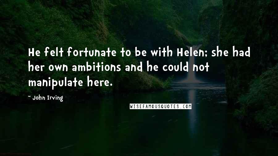 John Irving Quotes: He felt fortunate to be with Helen; she had her own ambitions and he could not manipulate here.