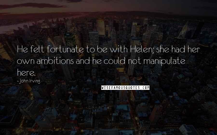 John Irving Quotes: He felt fortunate to be with Helen; she had her own ambitions and he could not manipulate here.