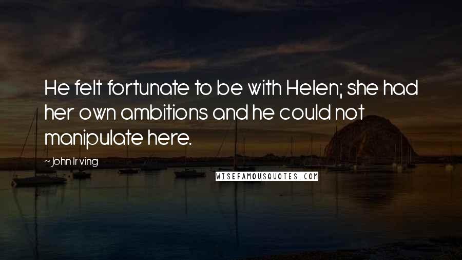 John Irving Quotes: He felt fortunate to be with Helen; she had her own ambitions and he could not manipulate here.