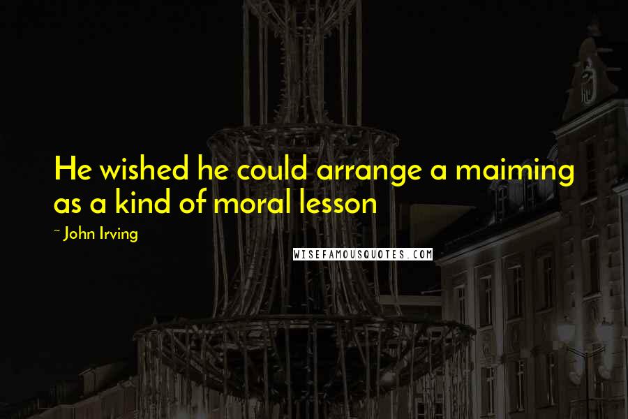 John Irving Quotes: He wished he could arrange a maiming as a kind of moral lesson