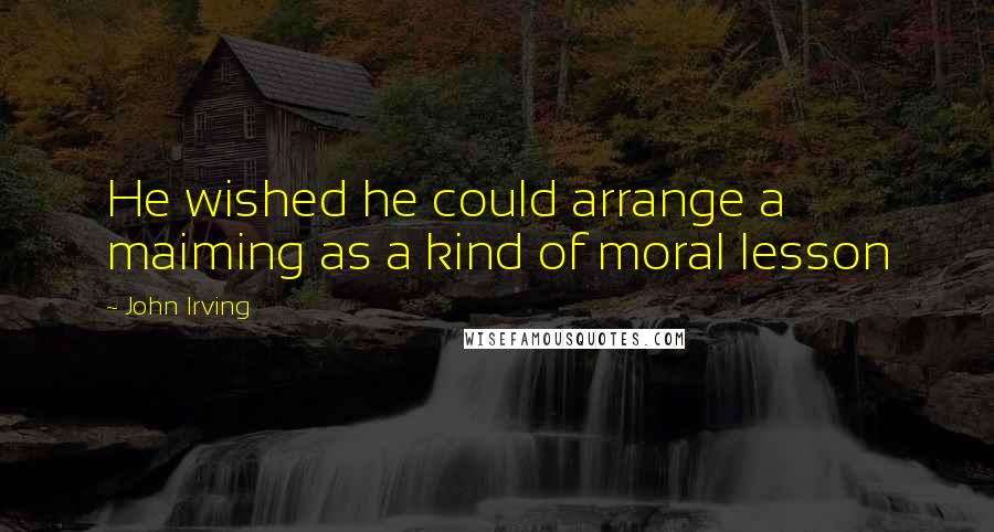 John Irving Quotes: He wished he could arrange a maiming as a kind of moral lesson