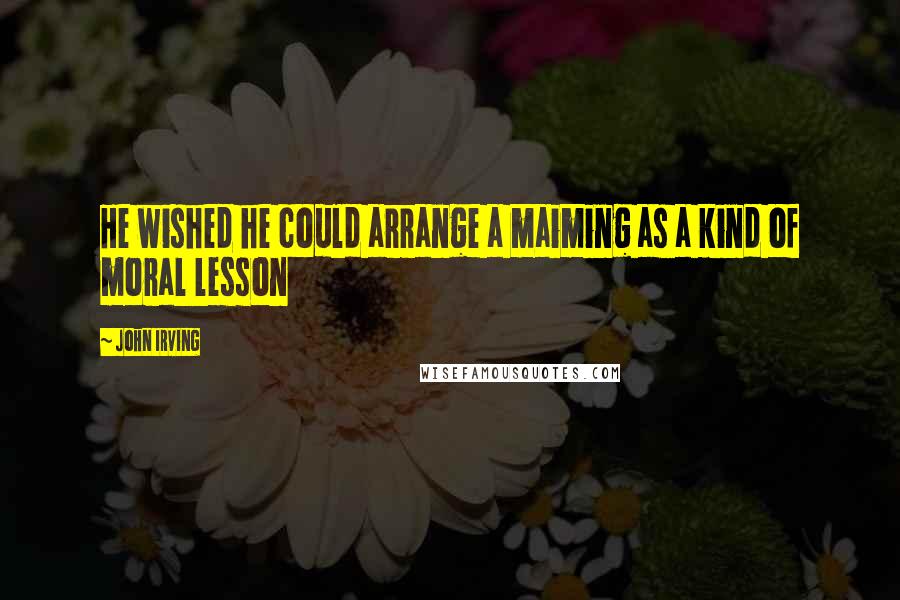 John Irving Quotes: He wished he could arrange a maiming as a kind of moral lesson