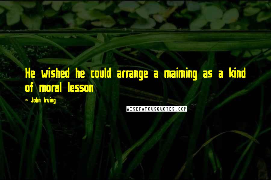 John Irving Quotes: He wished he could arrange a maiming as a kind of moral lesson