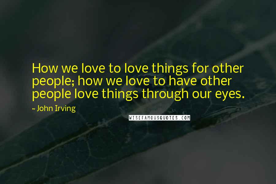 John Irving Quotes: How we love to love things for other people; how we love to have other people love things through our eyes.