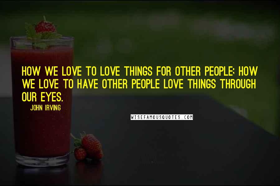 John Irving Quotes: How we love to love things for other people; how we love to have other people love things through our eyes.