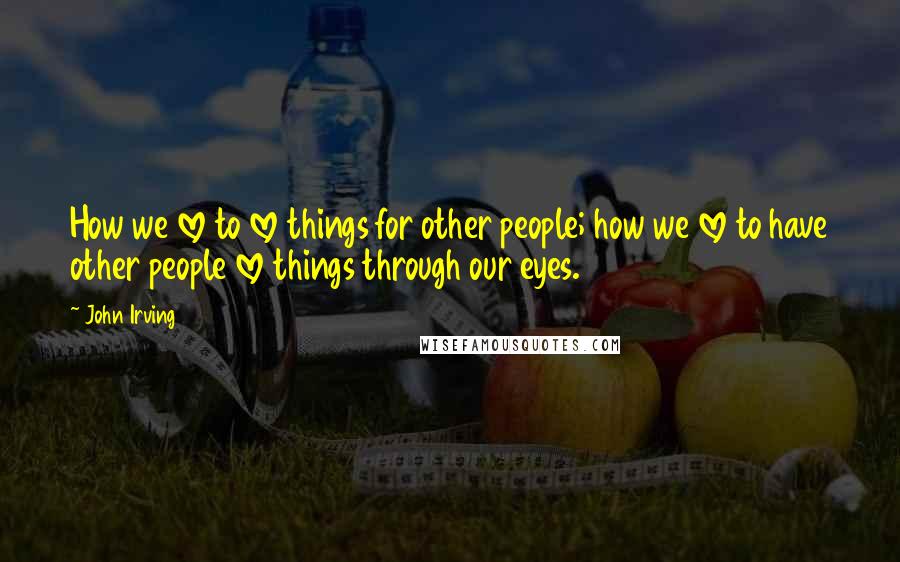 John Irving Quotes: How we love to love things for other people; how we love to have other people love things through our eyes.