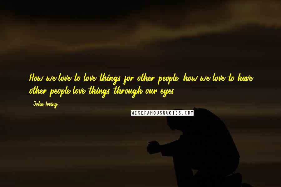John Irving Quotes: How we love to love things for other people; how we love to have other people love things through our eyes.