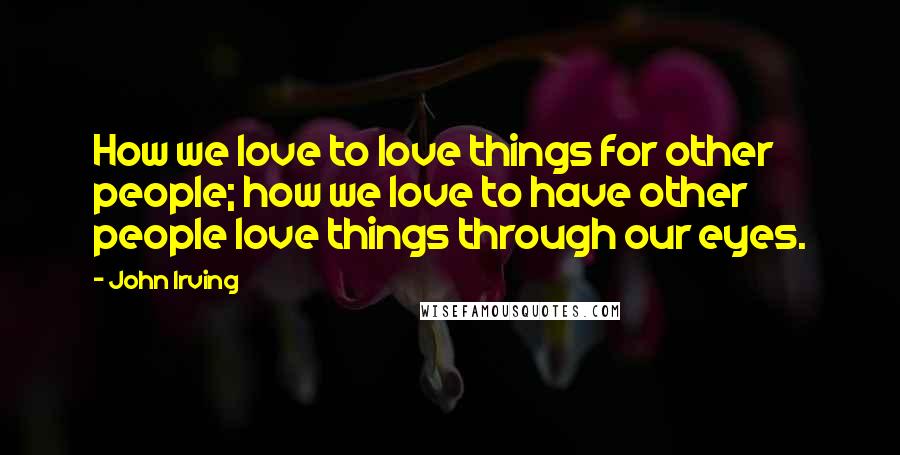 John Irving Quotes: How we love to love things for other people; how we love to have other people love things through our eyes.