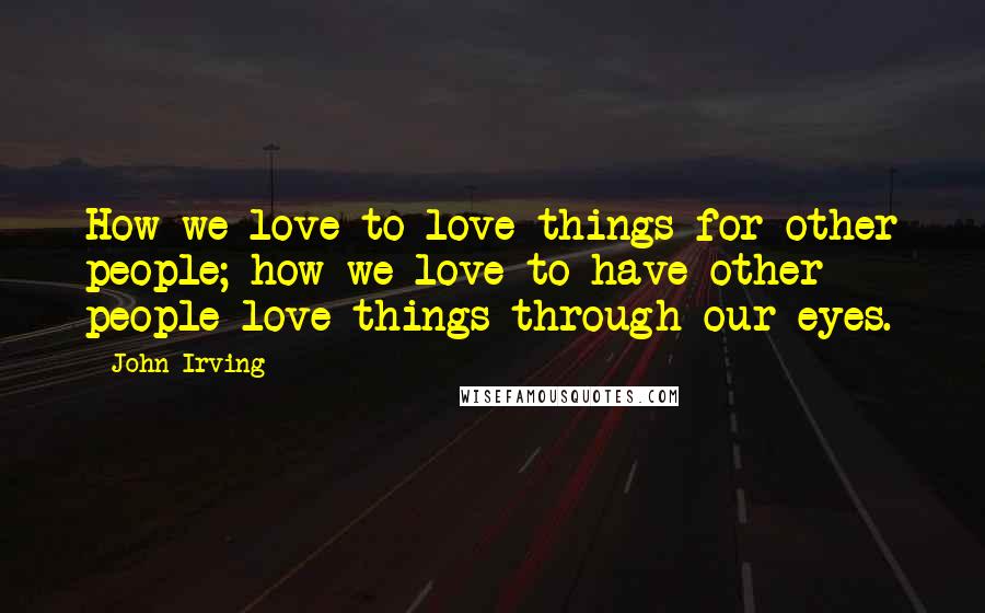 John Irving Quotes: How we love to love things for other people; how we love to have other people love things through our eyes.