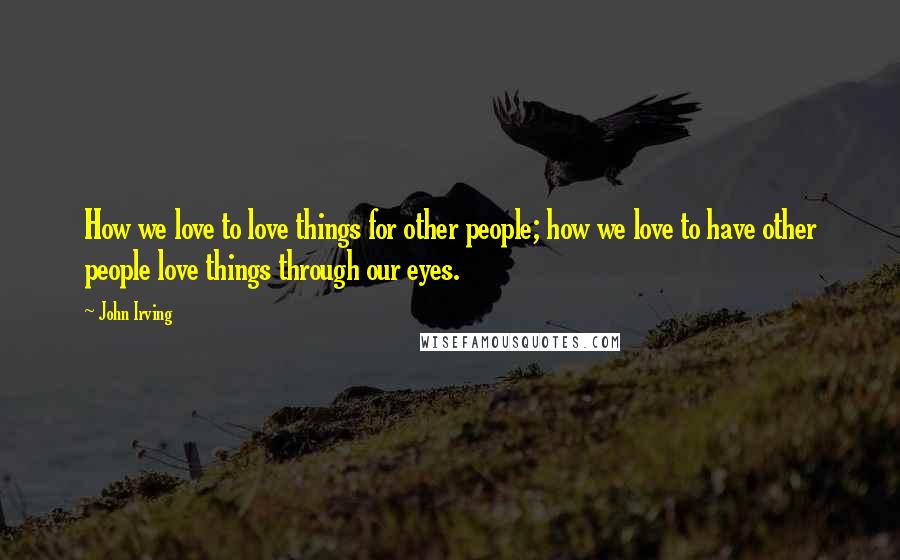 John Irving Quotes: How we love to love things for other people; how we love to have other people love things through our eyes.
