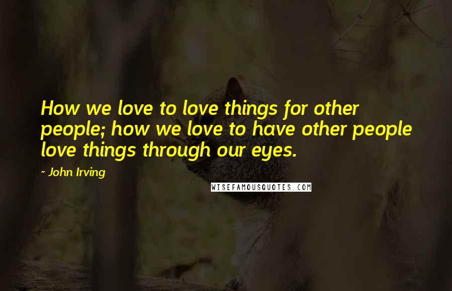 John Irving Quotes: How we love to love things for other people; how we love to have other people love things through our eyes.